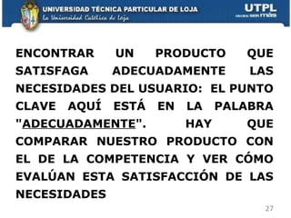ENCONTRAR UN PRODUCTO QUE SATISFAGA ADECUADAMENTE LAS NECESIDADES DEL USUARIO:  EL PUNTO CLAVE AQUÍ ESTÁ EN LA PALABRA " ADECUADAMENTE ".  HAY QUE COMPARAR NUESTRO PRODUCTO CON EL DE LA COMPETENCIA Y VER CÓMO EVALÚAN ESTA SATISFACCIÓN DE LAS NECESIDADES  