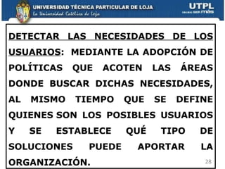 DETECTAR LAS NECESIDADES DE LOS USUARIOS :  MEDIANTE LA ADOPCIÓN DE POLÍTICAS QUE ACOTEN LAS ÁREAS DONDE BUSCAR DICHAS NECESIDADES, AL MISMO TIEMPO QUE SE DEFINE QUIENES SON LOS POSIBLES USUARIOS Y SE ESTABLECE QUÉ TIPO DE SOLUCIONES PUEDE APORTAR LA ORGANIZACIÓN.    