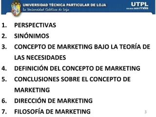 PERSPECTIVAS  SINÓNIMOS CONCEPTO DE MARKETING BAJO LA TEORÍA DE LAS NECESIDADES DEFINICIÓN DEL CONCEPTO DE MARKETING CONCLUSIONES SOBRE EL CONCEPTO DE MARKETING DIRECCIÓN DE MARKETING FILOSOFÍA DE MARKETING 