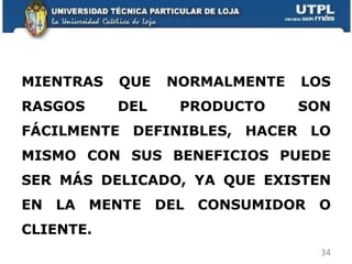 MIENTRAS QUE NORMALMENTE LOS RASGOS DEL PRODUCTO SON FÁCILMENTE DEFINIBLES, HACER LO MISMO CON SUS BENEFICIOS PUEDE SER MÁS DELICADO, YA QUE EXISTEN EN LA MENTE DEL CONSUMIDOR O CLIENTE. 