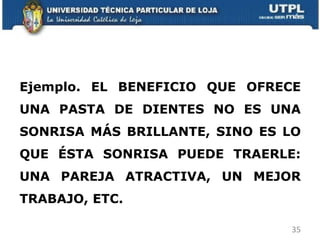 Ejemplo. EL BENEFICIO QUE OFRECE UNA PASTA DE DIENTES NO ES UNA SONRISA MÁS BRILLANTE, SINO ES LO QUE ÉSTA SONRISA PUEDE TRAERLE: UNA PAREJA ATRACTIVA, UN MEJOR TRABAJO, ETC. 