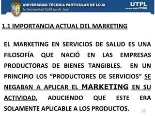 1.1 IMPORTANCIA ACTUAL DEL MARKETING EL MARKETING EN SERVICIOS DE SALUD ES UNA FILOSOFÍA QUE NACIÓ EN LAS EMPRESAS PRODUCTORAS DE BIENES TANGIBLES.  EN UN PRINCIPIO LOS “PRODUCTORES DE SERVICIOS”  SE NEGABAN A APLICAR EL  MARKETING  EN SU ACTIVIDAD , ADUCIENDO QUE ESTE ERA SOLAMENTE APLICABLE A LOS PRODUCTOS. 