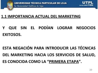 1.1 IMPORTANCIA ACTUAL DEL MARKETING Y QUE SIN EL PODÍAN LOGRAR NEGOCIOS EXITOSOS. ESTA NEGACIÓN PARA INTRODUCIR LAS TÉCNICAS DEL MARKETING HACIA LOS SERVICIOS DE SALUD, ES CONOCIDA COMO LA “ PRIMERA ETAPA ”. 