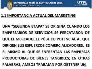 1.1 IMPORTANCIA ACTUAL DEL MARKETING UNA “ SEGUNDA ETAPA ” SE ORIGINA CUANDO LOS EMPRESARIOS DE SERVICIOS SE PERCATARON DE QUE EL MERCADO, EL PÚBLICO POTENCIAL AL QUE DIRIGEN SUS ESFUERZOS COMERCIALIZADORES,  ES EL MISMO AL QUE SE ENFRENTAN LAS EMPRESAS PRODUCTORAS DE BIENES TANGIBLES; EN OTRAS PALABRAS, AMBOS TRABAJAN POR OBTENER UN  