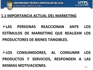 1.1 IMPORTANCIA ACTUAL DEL MARKETING LAS PERSONAS REACCIONAN ANTE LOS ESTÍMULOS DE MARKETING QUE REALIZAN LOS PRODUCTORES DE BIENES TANGIBLES. LOS CONSUMIDORES, AL CONSUMIR LOS PRODUCTOS Y SERVICIOS, RESPONDEN A LAS MISMAS MOTIVACIONES. 
