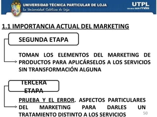 1.1 IMPORTANCIA ACTUAL DEL MARKETING TERCERA ETAPA TOMAN LOS ELEMENTOS DEL MARKETING DE PRODUCTOS PARA APLICÁRSELOS A LOS SERVICIOS SIN TRANSFORMACIÓN ALGUNA SEGUNDA ETAPA PRUEBA Y EL ERROR . ASPECTOS PARTICULARES DEL MARKETING PARA DARLES UN TRATAMIENTO DISTINTO A LOS SERVICIOS 