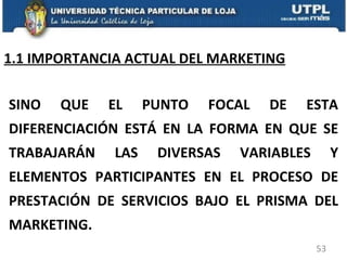 1.1 IMPORTANCIA ACTUAL DEL MARKETING SINO QUE EL PUNTO FOCAL DE ESTA DIFERENCIACIÓN ESTÁ EN LA FORMA EN QUE SE TRABAJARÁN LAS DIVERSAS VARIABLES Y ELEMENTOS PARTICIPANTES EN EL PROCESO DE PRESTACIÓN DE SERVICIOS BAJO EL PRISMA DEL MARKETING. 