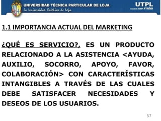 1.1 IMPORTANCIA ACTUAL DEL MARKETING ¿QUÉ ES SERVICIO?,  ES UN PRODUCTO RELACIONADO A LA ASISTENCIA <AYUDA, AUXILIO, SOCORRO, APOYO, FAVOR, COLABORACIÓN> CON CARACTERÍSTICAS INTANGIBLES A TRAVÉS DE LAS CUALES DEBE SATISFACER NECESIDADES Y DESEOS DE LOS USUARIOS.  