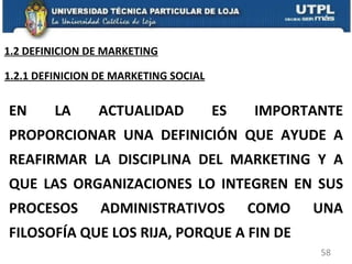 EN LA ACTUALIDAD ES IMPORTANTE PROPORCIONAR UNA DEFINICIÓN QUE AYUDE A REAFIRMAR LA DISCIPLINA DEL MARKETING Y A QUE LAS ORGANIZACIONES LO INTEGREN EN SUS PROCESOS ADMINISTRATIVOS COMO UNA FILOSOFÍA QUE LOS RIJA, PORQUE A FIN DE 1.2.1 DEFINICION DE MARKETING SOCIAL 1.2 DEFINICION DE MARKETING 