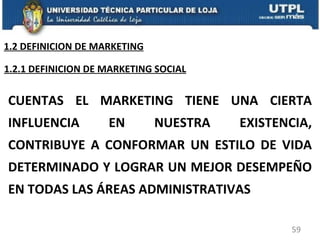 CUENTAS EL MARKETING TIENE UNA CIERTA INFLUENCIA EN NUESTRA EXISTENCIA, CONTRIBUYE A CONFORMAR UN ESTILO DE VIDA DETERMINADO Y LOGRAR UN MEJOR DESEMPEÑO EN TODAS LAS ÁREAS ADMINISTRATIVAS 1.2.1 DEFINICION DE MARKETING SOCIAL 1.2 DEFINICION DE MARKETING 