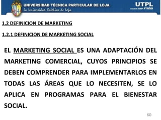 EL  MARKETING SOCIAL  ES UNA ADAPTACIÓN DEL MARKETING COMERCIAL, CUYOS PRINCIPIOS SE DEBEN COMPRENDER PARA IMPLEMENTARLOS EN TODAS LAS ÁREAS QUE LO NECESITEN, SE LO APLICA EN PROGRAMAS PARA EL BIENESTAR SOCIAL. 1.2.1 DEFINICION DE MARKETING SOCIAL 1.2 DEFINICION DE MARKETING 