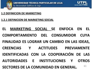 EL  MARKETING SOCIAL  SE ENFOCA EN EL COMPORTAMIENTO DEL CONSUMIDOR CUYA FINALIDAD ES LOGRAR UN CAMBIO EN LAS IDEAS, CREENCIAS Y ACTITUDES PREVIAMENTE IDENTIFICADAS CON LA COOPERACIÓN DE LAS AUTORIDADES E INSTITUCIONES Y OTROS SECTORES DE LA COMUNIDAD EN GENERAL. 1.2.1 DEFINICION DE MARKETING SOCIAL 1.2 DEFINICION DE MARKETING 