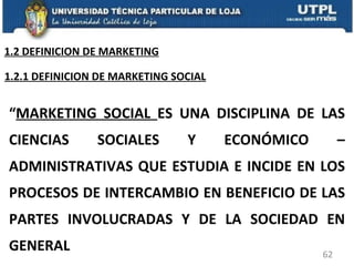 “ MARKETING SOCIAL  ES UNA DISCIPLINA DE LAS CIENCIAS SOCIALES Y ECONÓMICO – ADMINISTRATIVAS QUE ESTUDIA E INCIDE EN LOS PROCESOS DE INTERCAMBIO EN BENEFICIO DE LAS PARTES INVOLUCRADAS Y DE LA SOCIEDAD EN GENERAL 1.2.1 DEFINICION DE MARKETING SOCIAL 1.2 DEFINICION DE MARKETING 