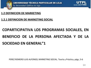 COPARTICIPATIVA LOS PROGRAMAS SOCIALES, EN BENEFICIO DE LA PERSONA AFECTADA Y DE LA SOCIEDAD EN GENERAL”1 PEREZ ROMERO LUIS ALFONSO; MARKETING SOCIAL. Teoría y Práctica, págs, 5-6 1.2.1 DEFINICION DE MARKETING SOCIAL 1.2 DEFINICION DE MARKETING 