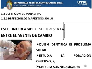 ESTE INTERCAMBIO SE PRESENTA ENTRE EL AGENTE DE CAMBIO QUIEN IDENTIFICA EL PROBLEMA SOCIAL,  ESTUDIA LA POBLACIÓN OBJETIVO ;Y,  DETECTA SUS NECESIDADES 1.2.1 DEFINICION DE MARKETING SOCIAL 1.2 DEFINICION DE MARKETING 