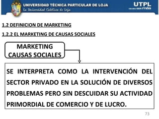 MARKETING CAUSAS SOCIALES SE INTERPRETA COMO LA INTERVENCIÓN DEL SECTOR PRIVADO EN LA SOLUCIÓN DE DIVERSOS PROBLEMAS PERO SIN DESCUIDAR SU ACTIVIDAD PRIMORDIAL DE COMERCIO Y DE LUCRO. 1.2.2 EL MARKETING DE CAUSAS SOCIALES 1.2 DEFINICION DE MARKETING 
