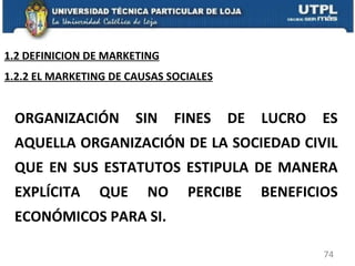 ORGANIZACIÓN SIN FINES DE LUCRO ES AQUELLA ORGANIZACIÓN DE LA SOCIEDAD CIVIL QUE EN SUS ESTATUTOS ESTIPULA DE MANERA EXPLÍCITA QUE NO PERCIBE BENEFICIOS ECONÓMICOS PARA SI. 1.2.2 EL MARKETING DE CAUSAS SOCIALES 1.2 DEFINICION DE MARKETING 