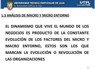 EL DINAMISMO QUE VIVE EL MUNDO DE LOS NEGOCIOS ES PRODUCTO DE LA CONSTANTE EVOLUCIÓN DE LOS FACTORES DEL MICRO Y MACRO ENTORNO, ESTOS SON LOS QUE MARCAN LA EVOLUCIÓN O REVOLUCIÓN DE LAS ORGANIZACIONES 1.3 ANÁLISIS DE MACRO Y MICRO ENTORNO 