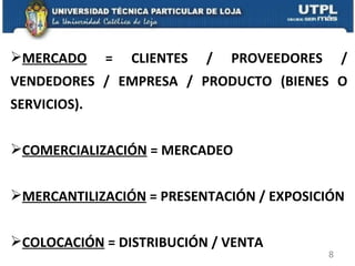 MERCADO  = CLIENTES / PROVEEDORES / VENDEDORES / EMPRESA / PRODUCTO (BIENES O SERVICIOS). COMERCIALIZACIÓN  = MERCADEO MERCANTILIZACIÓN  = PRESENTACIÓN / EXPOSICIÓN COLOCACIÓN  = DISTRIBUCIÓN / VENTA 