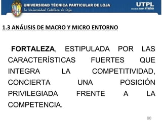 FORTALEZA , ESTIPULADA POR LAS CARACTERÍSTICAS FUERTES QUE INTEGRA LA COMPETITIVIDAD, CONCIERTA UNA POSICIÓN PRIVILEGIADA FRENTE A LA COMPETENCIA.  1.3 ANÁLISIS DE MACRO Y MICRO ENTORNO 