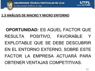  OPORTUNIDAD:  ES AQUEL FACTOR QUE RESULTA POSITIVO, FAVORABLE Y EXPLOTABLE QUE SE DEBE DESCUBRIR EN EL ENTORNO EXTERNO, SOBRE ESTE FACTOR LA EMPRESA ACTUARÁ PARA OBTENER VENTAJAS COMPETITIVAS. 1.3 ANÁLISIS DE MACRO Y MICRO ENTORNO 