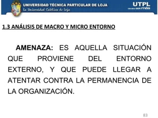     AMENAZA:  ES AQUELLA SITUACIÓN QUE PROVIENE DEL ENTORNO EXTERNO, Y QUE PUEDE LLEGAR A ATENTAR CONTRA LA PERMANENCIA DE LA ORGANIZACIÓN. 1.3 ANÁLISIS DE MACRO Y MICRO ENTORNO 