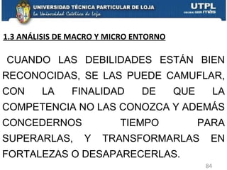 CUANDO LAS DEBILIDADES ESTÁN BIEN RECONOCIDAS, SE LAS PUEDE CAMUFLAR, CON LA FINALIDAD DE QUE LA COMPETENCIA NO LAS CONOZCA Y ADEMÁS CONCEDERNOS TIEMPO PARA SUPERARLAS, Y TRANSFORMARLAS EN FORTALEZAS O DESAPARECERLAS. 1.3 ANÁLISIS DE MACRO Y MICRO ENTORNO 