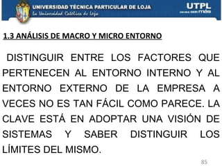 DISTINGUIR ENTRE LOS FACTORES QUE PERTENECEN AL ENTORNO INTERNO Y AL ENTORNO EXTERNO DE LA EMPRESA A VECES NO ES TAN FÁCIL COMO PARECE. LA CLAVE ESTÁ EN ADOPTAR UNA VISIÓN DE SISTEMAS Y SABER DISTINGUIR LOS LÍMITES DEL MISMO.  1.3 ANÁLISIS DE MACRO Y MICRO ENTORNO 