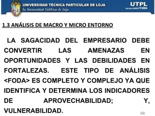 LA SAGACIDAD DEL EMPRESARIO DEBE CONVERTIR LAS AMENAZAS EN OPORTUNIDADES Y LAS DEBILIDADES EN FORTALEZAS.  ESTE TIPO DE ANÁLISIS <FODA> ES COMPLETO Y COMPLEJO YA QUE IDENTIFICA Y DETERMINA LOS INDICADORES DE APROVECHABILIDAD; Y, VULNERABILIDAD. 1.3 ANÁLISIS DE MACRO Y MICRO ENTORNO 