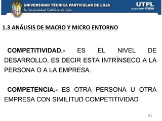 COMPETITIVIDAD.-  ES EL NIVEL DE DESARROLLO, ES DECIR ESTA INTRÍNSECO A LA PERSONA O A LA EMPRESA. COMPETENCIA.-  ES OTRA PERSONA U OTRA EMPRESA CON SIMILITUD COMPETITIVIDAD 1.3 ANÁLISIS DE MACRO Y MICRO ENTORNO 