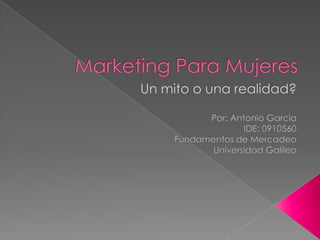 Marketing Para Mujeres Un mito o unarealidad? Por: Antonio Garcia IDE: 0910560 Fundamentos de Mercadeo Universidad Galileo 