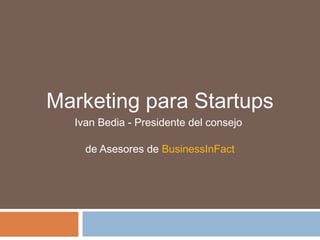Marketing para Startups
Ivan Bedia - Presidente del consejo
de Asesores de BusinessInFact
 