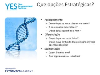 Que opções Estratégicas?
• Posicionamento
– Como é que os meus clientes me veem?
– E os restantes stakeholders?
– O que os faz ligarem-se a mim?
• Diferenciação
– O que é que me torna único?
– O que é que tenho de diferente para oferecer
aos meus clientes?
• Segmentação
– Quem é o meu alvo?
– Que segmentos vou trabalhar?
 
