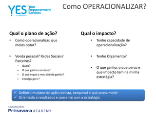 Como OPERACIONALIZAR?
Qual o plano de ação?
• Como operacionalizar, que
meios optar?
• Venda pessoal? Redes Sociais?
Parceiros?
– Quais?
– O que ganho com isso?
– O que é que o meu cliente ganha?
– Consigo gerir?
Qual o impacto?
• Tenho capacidade de
operacionalização?
• Tenho Orçamento?
• O que ganho, o que perco e
que impacto tem na minha
estratégia?
 Definir um plano de ação realista, exequível e que possa medir
 Orientado a resultados e coerente com a estratégia
 
