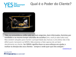 Qual é o Poder do Cliente?
“Sim, os consumidores estão cada vez mais exigentes, bem informados, famintos por
novidades e ao mesmo tempo saturados de escolhas (sim, você já sabe tudo isso).
Mas existem soluções para manter a prosperidade das marcas e uma delas não é tão
difícil assim: tornarem-se SERVIS. Não estamos a falar apenas de um bom
atendimento ao cliente. Ser SERVIL significa focar os seus esforços em ajudar e
realizar os desejos dos seus clientes - sempre e onde quer que eles estejam.”
trendwatching.com
 