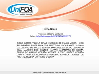 HABILITAÇÃO EM  PUBLICIDADE E PROPAGANDA Expediente Professor Edilberto Venturelli Lattes:  http://lattes.cnpq.br/6282047149857373 DIEGO GOMES VILLELA EIRAS, FABRICIO DE PAULO VIEIRA, HUGO PELIGRINELLI ALVES, IANA DOS SANTOS LOUZADA RAMOS, JULIANA CALLEGARIO DE SOUZA, LARISSA MARQUES DA SILVA, LEONARDO ESAÚ MARCONI DOS SANTOS, NAYANE ALCANTARA DE SOUZA, PEDRO DE ARAÚJO CORRÊA WERNER, PEDRO SIMÕES CORRÊA GRAÇA, PRISCILA RODRIGUES PEREIRA, RAFAELA TAVARES DE FREITAS, REBECA MONTEIRO E COSTA 