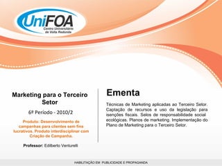 HABILITAÇÃO EM  PUBLICIDADE E PROPAGANDA Marketing para o Terceiro Setor 6º Período - 2010/2 Produto: Desenvolvimento de campanhas para clientes sem fins lucrativos. Produto interdisciplinar com Criação de Campanha. Professor:  Edilberto Venturelli  Técnicas de Marketing aplicadas ao Terceiro Setor. Captação de recursos e uso da legislação para isenções fiscais. Selos de responsabilidade social  ecológicas. Planos de marketing. Implementação do Plano de Marketing para o Terceiro Setor. Ementa 