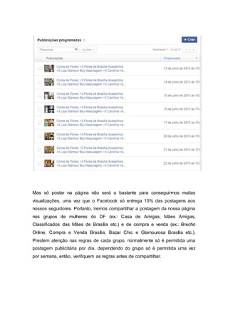 Mas só postar na página não será o bastante para conseguirmos muitas
visualizações, uma vez que o Facebook só entrega 10% das postagens aos
nossos seguidores. Portanto, iremos compartilhar a postagem da nossa página
nos grupos de mulheres do DF (ex.: Casa de Amigas, Mães Amigas,
Classificados das Mães de Brasília etc.) e de compra e venda (ex.: Brechó
Online, Compra e Venda Brasília, Bazar Chic e Glamourosa Brasília etc.).
Prestem atenção nas regras de cada grupo, normalmente só é permitida uma
postagem publicitária por dia, dependendo do grupo só é permitida uma vez
por semana, então, verifiquem as regras antes de compartilhar.
 