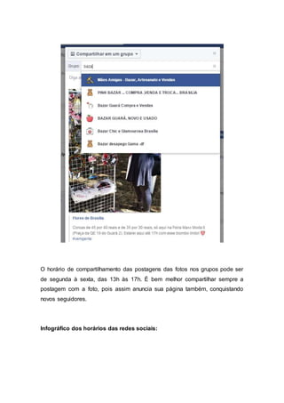 O horário de compartilhamento das postagens das fotos nos grupos pode ser
de segunda à sexta, das 13h às 17h. É bem melhor compartilhar sempre a
postagem com a foto, pois assim anuncia sua página também, conquistando
novos seguidores.
Infográfico dos horários das redes sociais:
 