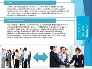 •Se llama relaciones públicas (RR. PP.) a la técnica de la mercadotecnia de
vincular comunicacionalmente a una empresa con todos sus públicos, sean
éstos internos, intermedios o externos, adecuando el mensaje para cada uno de
ellos en conjunto a propósitos previamente establecidos y logrando una
retroalimentación positiva de su parte.
¿Qué es ?
•Tal y como se ha definido anteriormente, las Relaciones Públicas contribuyen a
un mejor entendimiento entre grupos e instituciones. Esta actividad juega un
importante papel para empresas privadas y públicas, organismos oficiales,
partidos políticos, fundaciones, ONG´s, hospitales, colegios, instituciones
religiosas, etc. Para lograr sus objetivos, estas instituciones deben establecer
óptimas relaciones con sus diferentes audiencias A través de las Relaciones
Públicas, se logra una gestión más eficaz de la organización.
¿Qué hacen las RR.PP.?
 