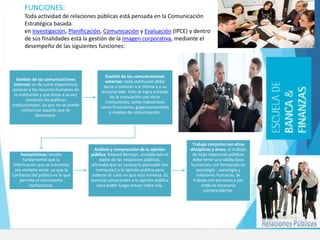 Gestión de las comunicaciones
internas: es de suma importancia
conocer a los recursos humanos de
la institución y que éstos a su vez
conozcan las políticas
institucionales, ya que no se puede
comunicar aquello que se
desconoce.
Gestión de las comunicaciones
externas: toda institución debe
darse a conocer a sí misma y a su
accionariado. Esto se logra a través
de la vinculación con otras
instituciones, tanto industriales
como financieras, gubernamentales
y medios de comunicación.
Funciones
humanísticas: resulta
fundamental que la
información que se transmita
sea siempre veraz, ya que la
confianza del público es la que
permite el crecimiento
institucional.
Análisis y comprensión de la opinión
pública: Edward Bernays, considerado el
padre de las relaciones públicas,
afirmaba que es necesario persuadir (no
manipular) a la opinión publica para
ordenar el caos en que está inmersa. Es
esencial comprender a la opinión pública
para poder luego actuar sobre ella.
Trabajo conjunto con otras
disciplinas y áreas: el trabajo
de todo relaciones públicas
debe tener una sólida base
humanista con formación en
psicología , sociología y
relaciones humanas. Se
trabaja con personas y por
ende es necesario
comprenderlas.
FUNCIONES:
Toda actividad de relaciones públicas está pensada en la Comunicación
Estratégica basada
en Investigación, Planificación, Comunicación y Evaluación (IPCE) y dentro
de sus finalidades está la gestión de la imagen corporativa, mediante el
desempeño de las siguientes funciones:
 