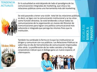TENDENCIA
ACTUALES
En la actualidad se está dejando de lado el paradigma de las
comunicaciones integradas de marketing, que sitúa a las
relaciones públicas como una herramienta más del marketing.
Se está pasando a tener una visión total de las relaciones públicas,
es decir, se ligan con la comunicación institucional y se las sitúa
como función directiva. Se está tendiendo a situar todas las
comunicaciones de la organización en manos del Director de
Comunicaciones para lograr una política comunicacional más
coherente e integrada que persiga los mismos fines que la
institución.
También ha cambiado la forma en la que las instituciones se
dirigen y comunican con sus públicos. Las Relaciones Públicas se
valen hoy en día de herramientas de comunicación impensadas
años atrás. La proliferación de las redes sociales y los blogs
corporativos indican que el diálogo gana un nuevo espacio; el
ciberespacio.
 
