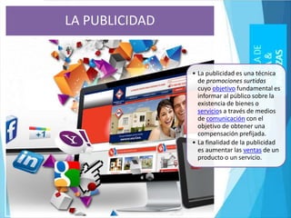 • La publicidad es una técnica
de promociones surtidas
cuyo objetivo fundamental es
informar al público sobre la
existencia de bienes o
servicios a través de medios
de comunicación con el
objetivo de obtener una
compensación prefijada.
• La finalidad de la publicidad
es aumentar las ventas de un
producto o un servicio.
LA PUBLICIDAD
 