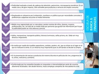 Publicidad
televisiva
• Publicidad realizada a través de cadenas de televisión, patrocinios, microespacios temáticos. Es un
medio caro y de gran impacto. Sólo utilizable para productos o servicios de amplio consumo
Publicidad
radiofónica
• Desplazada en relevancia por la televisión, mantiene un público que por necesidades concretas o
preferencias subjetivas escuchan el medio fielmente.
Publicidad en
prensa y revistas
• Medio muy segmentado por su naturaleza: existen revistas de niños, jóvenes, mujeres,
profesionales, etc. Se trata de un medio leído por personas que gustan de información por lo que
la publicidad puede ser más extensa y precisa.
Publicidad exterior
o vía pública
• Vallas, marquesinas, transporte público, letreros luminosos, vallas prisma, etc. Debe ser muy
directa e impactante.
Publicidad en
Punto de venta
(PDV)
• Se realiza por medio de muebles expositores, carteles, posters, etc. que se sitúan en el lugar en el
que se realizará la venta. Es un refuerzo muy importante pues es allí donde se decide la compra.
Product
Placement
• Es la presentación de marcas y productos de manera discreta en películas de cine, programas de
tv, series, noticieros y similares.
Publicidad en línea
• Conformado por las campañas basadas en respuestas e interactividad por parte de usuarios
altamente focalizados. Van desde letreros, hasta complejas campañas de mercadotecnia viral.
 