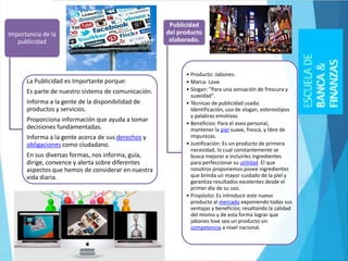 Importancia de la
publicidad
La Publicidad es Importante porque:
Es parte de nuestro sistema de comunicación.
Informa a la gente de la disponibilidad de
productos y servicios.
Proporciona información que ayuda a tomar
decisiones fundamentadas.
Informa a la gente acerca de sus derechos y
obligaciones como ciudadano.
En sus diversas formas, nos informa, guía,
dirige, convence y alerta sobre diferentes
aspectos que hemos de considerar en nuestra
vida diaria.
Publicidad
del producto
elaborado.
• Producto: Jabones.
• Marca: Love.
• Slogan: "Para una sensación de frescura y
suavidad".
• Técnicas de publicidad usada:
Identificación, uso de slogan, estereotipos
y palabras emotivas.
• Beneficios: Para el aseo personal,
mantener la piel suave, fresca, y libre de
impurezas.
• Justificación: Es un producto de primera
necesidad, lo cual constantemente se
busca mejorar e incluirles ingredientes
para perfeccionar su utilidad. El que
nosotros proponemos posee ingredientes
que brinda un mayor cuidado de la piel y
garantiza resultados excelentes desde el
primer día de su uso.
• Propósito: Es introducir este nuevo
producto al mercado exponiendo todas sus
ventajas y beneficios; resaltando la calidad
del mismo y de esta forma lograr que
jabones love sea un producto sin
competencia a nivel nacional.
 