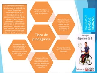 Tipos de
propaganda
Propaganda religiosa ha
sido muy difundida a lo
largo de la historia.
Propaganda literaria, ya
que algunos libros,
incluso novelas,
también han sido
utilizados como
vehículo para la
propaganda.
Propaganda política.
Usada mayormente en
campañas.
Propaganda blanca,
cuyo objetivo es crear
una opinión favorable
sobre una organización,
grupo o gobierno
específico.
Propaganda negra,
intenta fomentar la
intranquilidad y la
superstición con
respecto a las acciones
o intenciones de otra
entidad.
En muchas ocasiones la
propaganda se entiende de
forma despectiva,
acentuando su carácter
manipulador de las
opiniones y creencias de las
personas a las que va
destinado. En todo caso,
parece que la relación entre
publicidad y propaganda es
muy estrecha, de forma que
siempre hay un matiz de
publicidad en la propaganda.
 