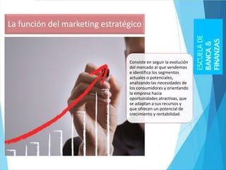 Consiste en seguir la evolución
del mercado al que vendemos
e identifica los segmentos
actuales o potenciales,
analizando las necesidades de
los consumidores y orientando
la empresa hacia
oportunidades atractivas, que
se adaptan a sus recursos y
que ofrecen un potencial de
crecimiento y rentabilidad.
La función del marketing estratégico
 