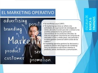 • Tal manifiesta Luque (1997) :
• “El marketing operativo se refiere a las
actividades de organización de estrategias de
venta y de comunicación para dar a conocer a los
posibles compradores las particulares
características de los productos ofrecidos. Se
trata de una gestión voluntarista de conquista de
mercados a corto y medio plazo, más parecida a
la clásica gestión comercial sobre la base de las
cuatro >”.
• El marketing operativo gestiona las decisiones y
puesta en práctica del programa de marketing-
mix y se concreta en decisiones relativas al
producto, precio, distribución y comunicación.
EL MARKETING OPERATIVO
 