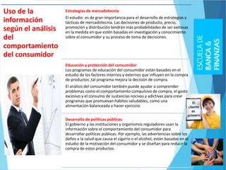 Uso de la
información
según el análisis
del
comportamiento
del consumidor
Estrategias de mercadotecnia
El estudio es de gran importancia para el desarrollo de estrategias y
tácticas de mercadotecnia. Las decisiones de producto, precio,
promoción y distribución tendrán más probabilidades de ser exitosas
en la medida en que estén basadas en investigación y conocimiento
sobre el consumidor y su proceso de toma de decisiones.
Educación y protección del consumidor
Los programas de educación del consumidor están basados en el
estudio de los factores internos y externos que influyen en la compra
de productos ,tal programa mejora la decisión de compra.
El análisis del consumidor también puede ayudar a comprender
problemas como el comportamiento compulsivo de compra, el gasto
excesivo y el consumo de sustancias nocivas y adictivas para crear
programas que promuevan hábitos saludables, como una
alimentación balanceada y hacer ejercicio.
Desarrollo de políticas públicas
El gobierno y las instituciones y organismos reguladores usan la
información sobre el comportamiento del consumidor para
desarrollar políticas públicas. Por ejemplo, las advertencias sobre los
daños a la salud que causa el cigarro o el alcohol, están basadas en el
estudio de la motivación del consumidor y se diseñan para reducir la
compra de estos productos.
 