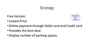 Strategy
Free Version:
• Lowest Price
• Online payment through Debit card and Credit card
• Provides the best deal.
• Display number of parking spaces.
 